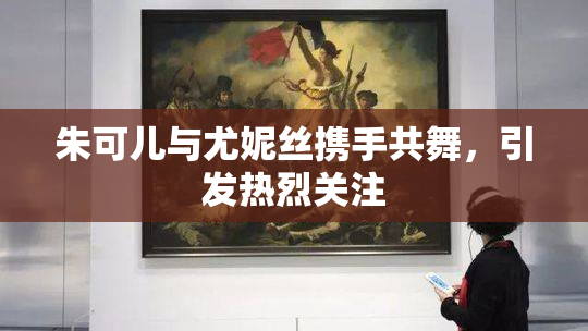 朱可儿与尤妮丝携手共舞，引发热烈关注