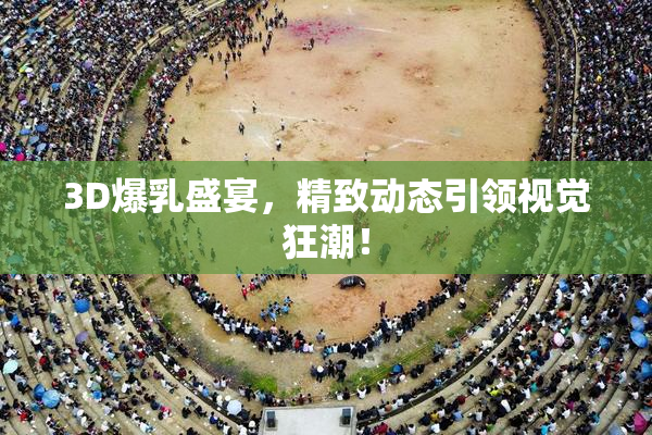 3D爆乳盛宴，精致动态引领视觉狂潮！