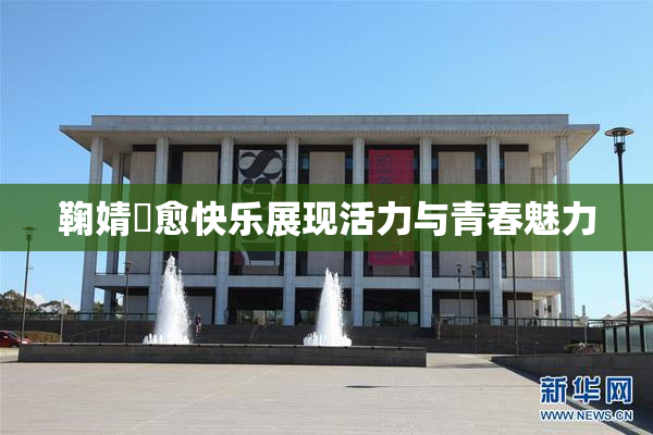 鞠婧祎愈快乐展现活力与青春魅力