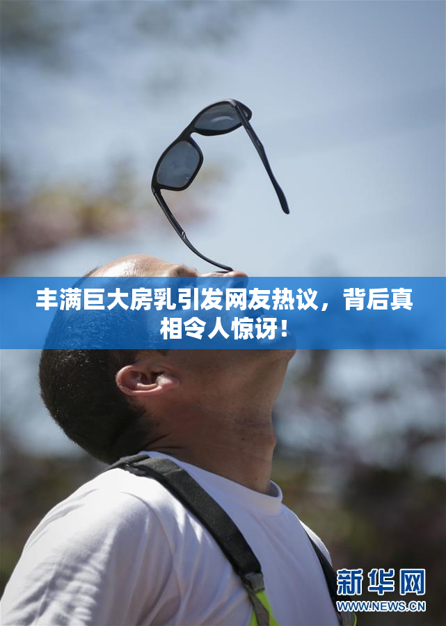 丰满巨大房乳引发网友热议，背后真相令人惊讶！