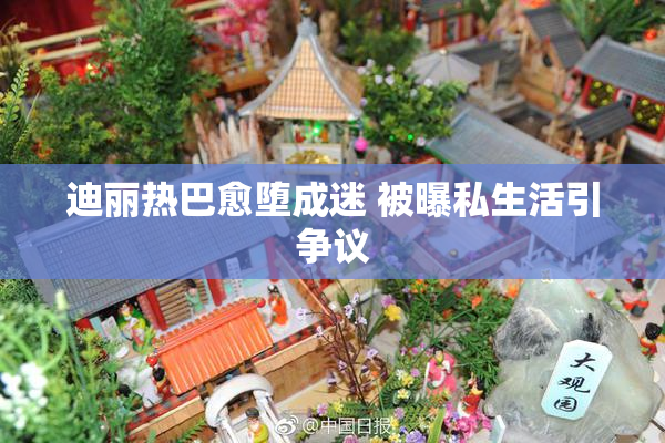 迪丽热巴愈堕成迷 被曝私生活引争议