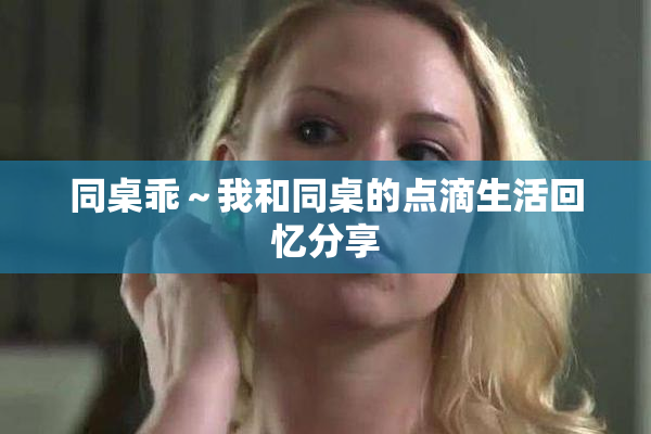 同桌乖～我和同桌的点滴生活回忆分享