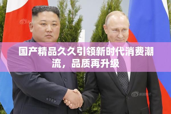 国产精品久久引领新时代消费潮流，品质再升级