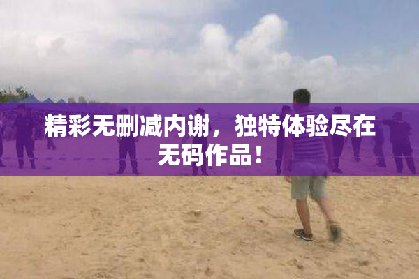 精彩无删减内谢，独特体验尽在无码作品！