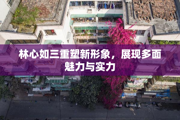 林心如三重塑新形象，展现多面魅力与实力