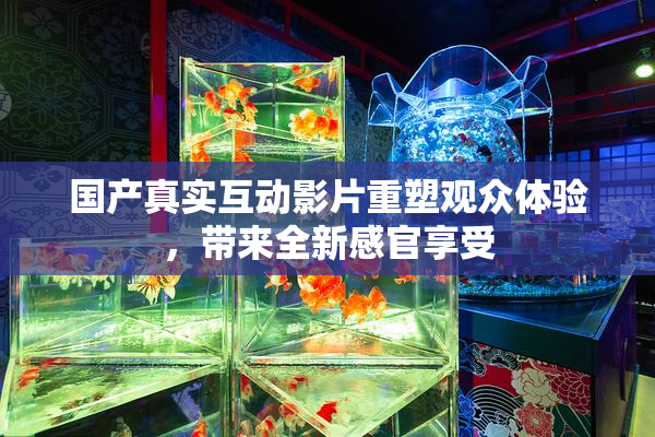 国产真实互动影片重塑观众体验，带来全新感官享受