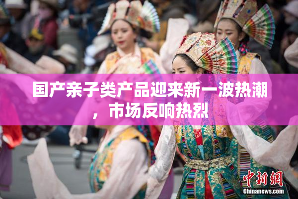 国产亲子类产品迎来新一波热潮，市场反响热烈