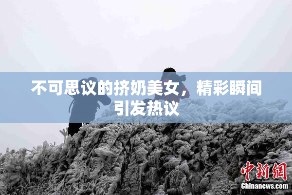 不可思议的挤奶美女，精彩瞬间引发热议