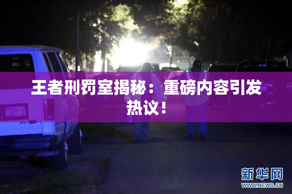 王者刑罚室揭秘：重磅内容引发热议！