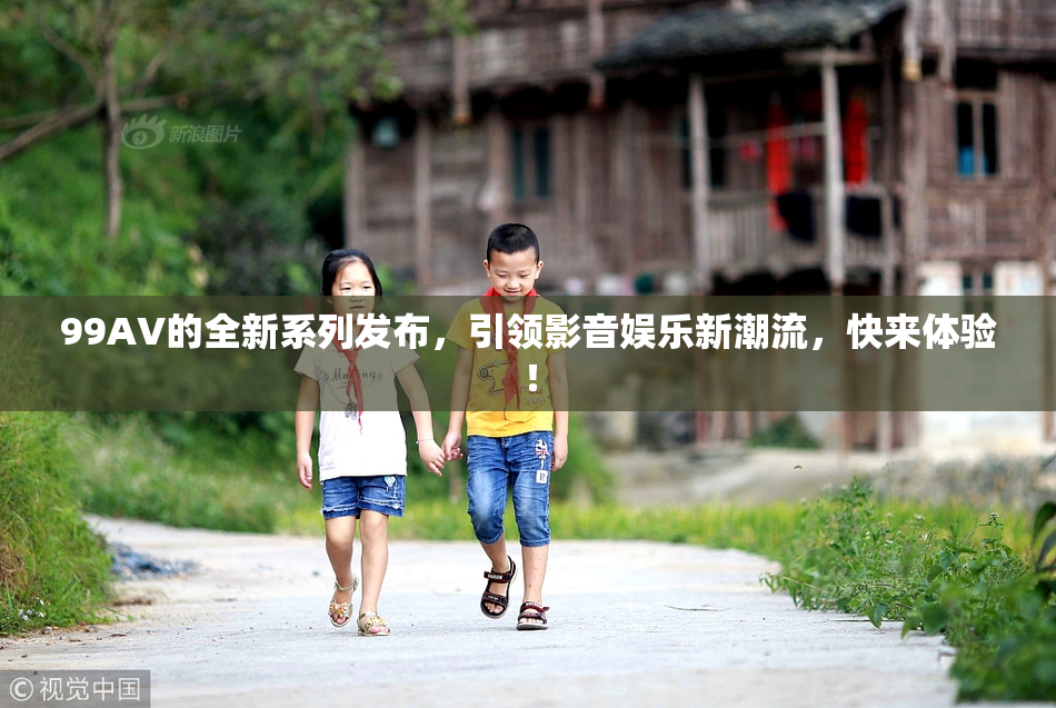 99AV的全新系列发布，引领影音娱乐新潮流，快来体验！