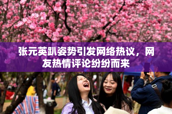 张元英趴姿势引发网络热议，网友热情评论纷纷而来