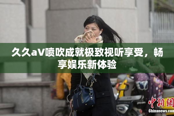 久久aV喷吹成就极致视听享受，畅享娱乐新体验