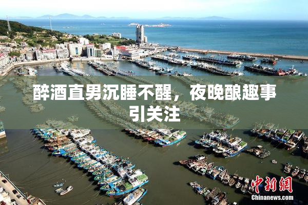 醉酒直男沉睡不醒，夜晚酿趣事引关注