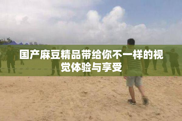 国产麻豆精品带给你不一样的视觉体验与享受