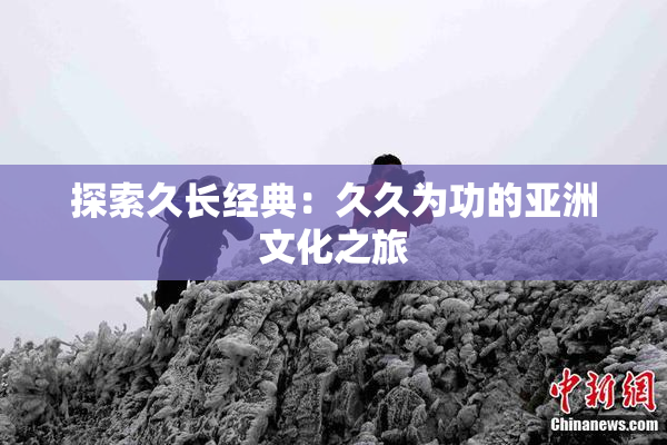 探索久长经典：久久为功的亚洲文化之旅