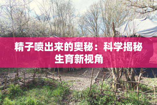 精子喷出来的奥秘：科学揭秘生育新视角