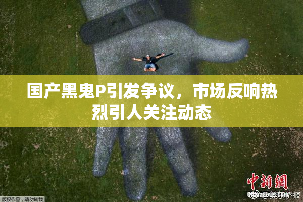 国产黑鬼P引发争议，市场反响热烈引人关注动态