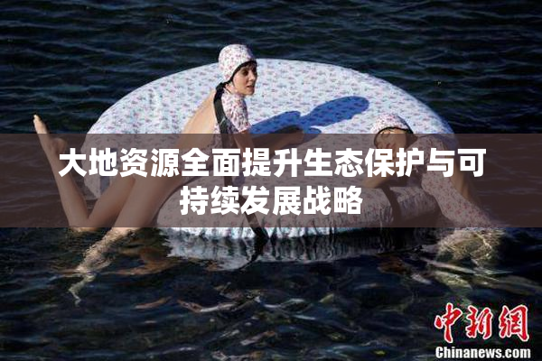 大地资源全面提升生态保护与可持续发展战略