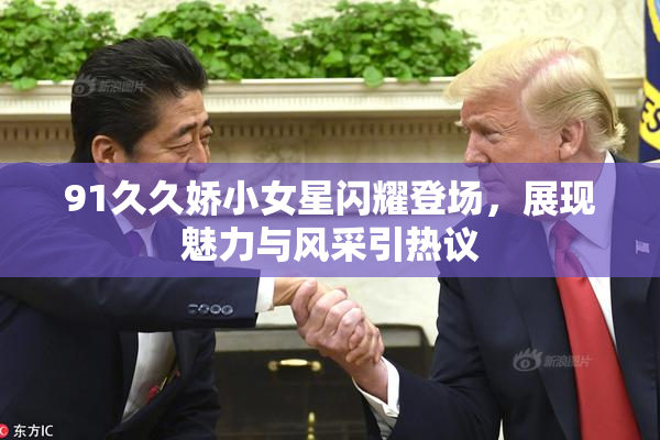 91久久娇小女星闪耀登场，展现魅力与风采引热议