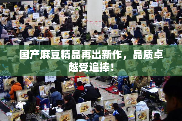 国产麻豆精品再出新作，品质卓越受追捧！