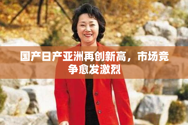 国产日产亚洲再创新高，市场竞争愈发激烈