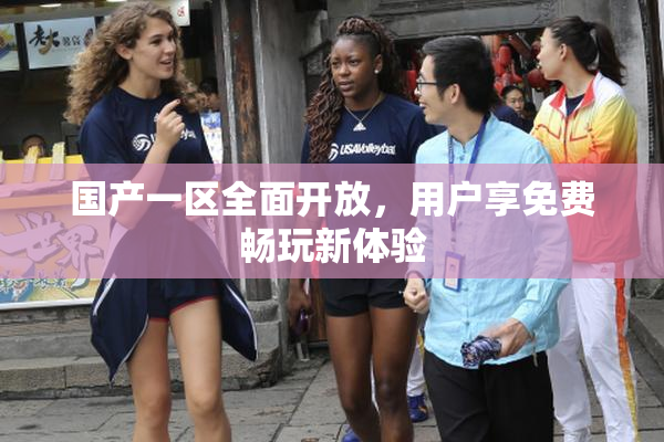 国产一区全面开放，用户享免费畅玩新体验