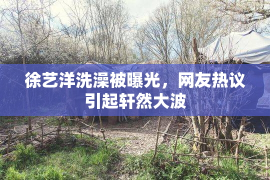 徐艺洋洗澡被曝光，网友热议引起轩然大波