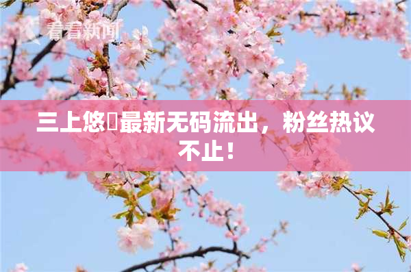 三上悠亜最新无码流出，粉丝热议不止！