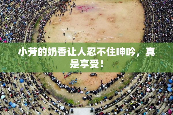 小芳的奶香让人忍不住呻吟，真是享受！