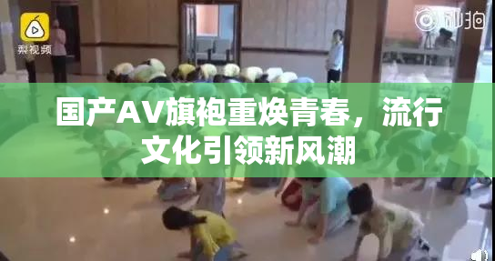 国产AV旗袍重焕青春，流行文化引领新风潮