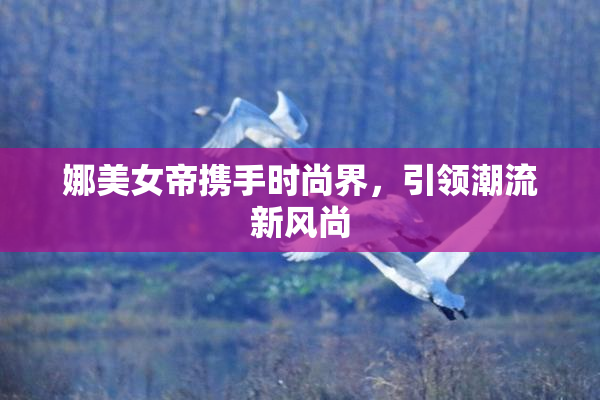 娜美女帝携手时尚界，引领潮流新风尚
