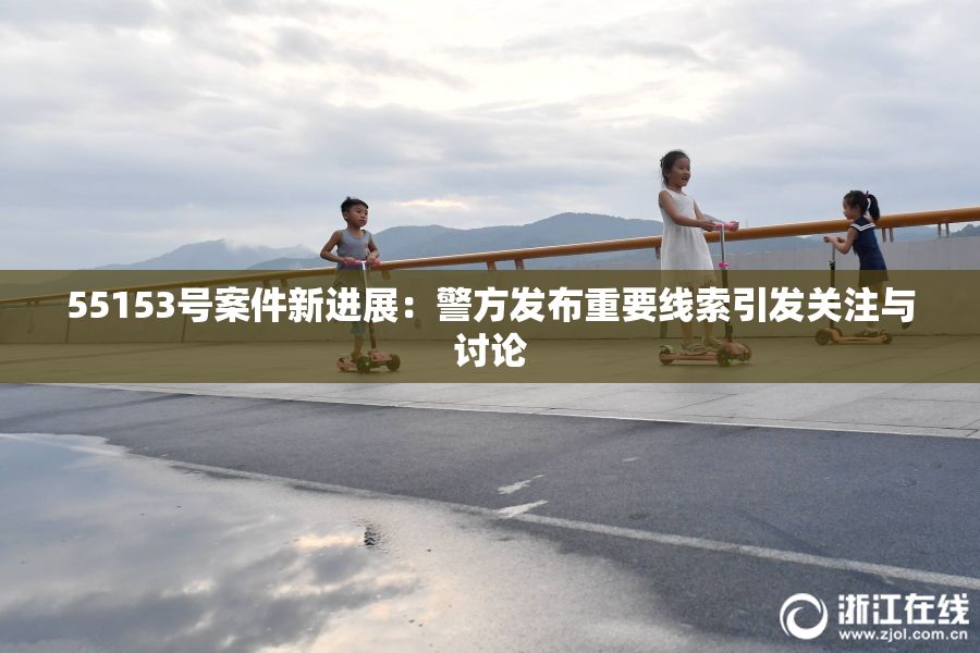 55153号案件新进展：警方发布重要线索引发关注与讨论