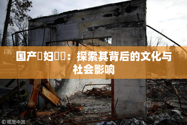 国产婬妇❌‌：探索其背后的文化与社会影响