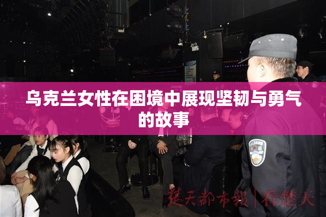 乌克兰女性在困境中展现坚韧与勇气的故事