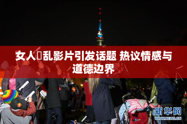 女人婬乱影片引发话题 热议情感与道德边界