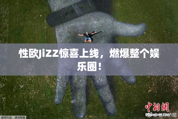 性欧JiZZ惊喜上线，燃爆整个娱乐圈！