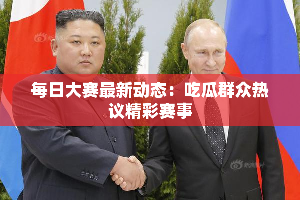 每日大赛最新动态：吃瓜群众热议精彩赛事