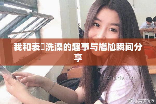 我和表妺洗澡的趣事与尴尬瞬间分享