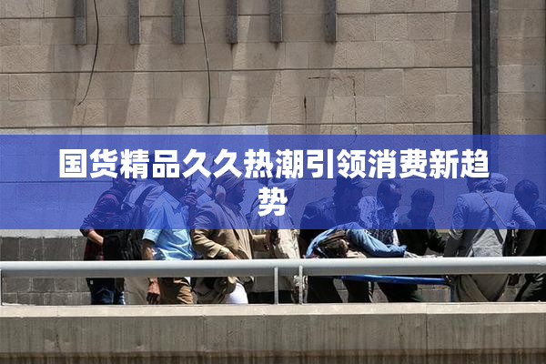 国货精品久久热潮引领消费新趋势