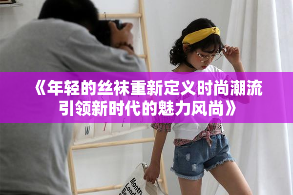 《年轻的丝袜重新定义时尚潮流 引领新时代的魅力风尚》