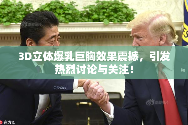 3D立体爆乳巨胸效果震撼，引发热烈讨论与关注！