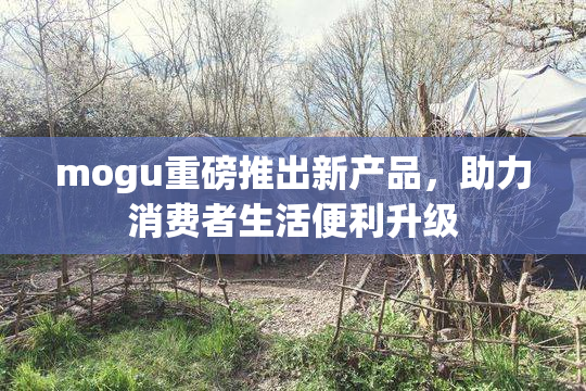 mogu重磅推出新产品，助力消费者生活便利升级