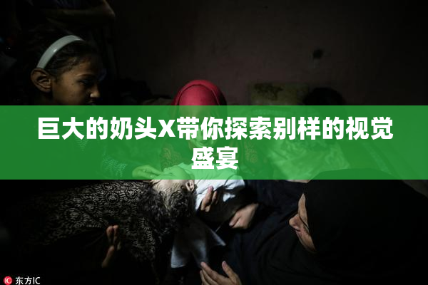 巨大的奶头X带你探索别样的视觉盛宴