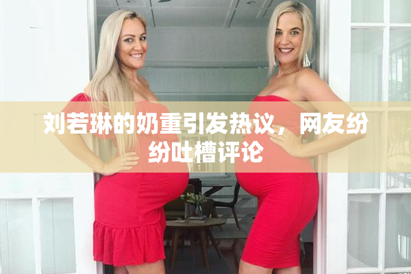 刘若琳的奶重引发热议，网友纷纷吐槽评论