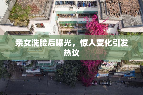 亲女洗脸后曝光，惊人变化引发热议