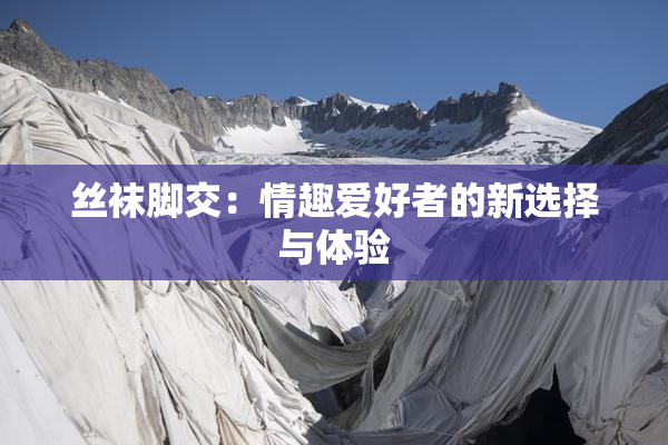 丝袜脚交：情趣爱好者的新选择与体验