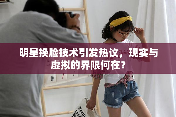 明星换脸技术引发热议，现实与虚拟的界限何在？