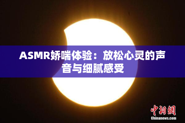ASMR娇喘体验：放松心灵的声音与细腻感受