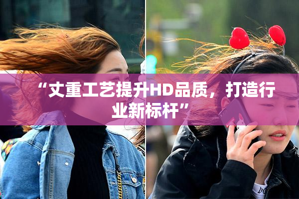 “丈重工艺提升HD品质，打造行业新标杆”