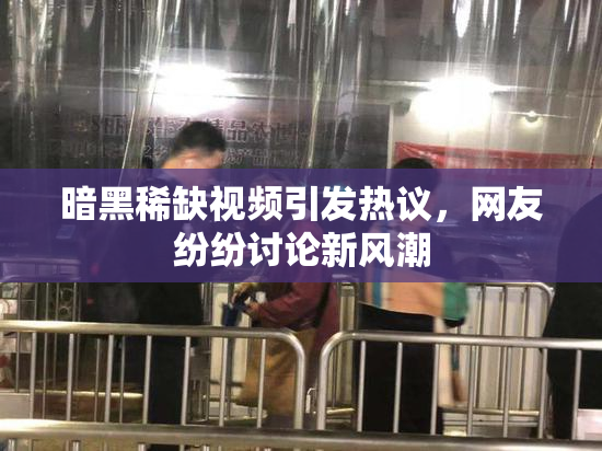 暗黑稀缺视频引发热议，网友纷纷讨论新风潮